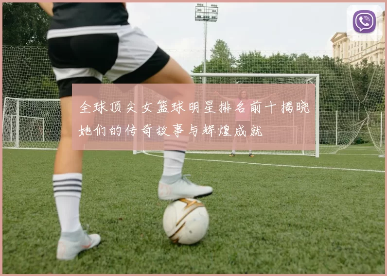 全球顶尖女篮球明星排名前十揭晓她们的传奇故事与辉煌成就